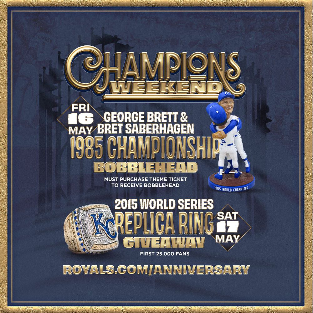 Champions Weekend:
Friday, May 16, George Brett and Bret Saberhagen 1985 Championship Bobblehead. Must purchase theme ticket to receive bobblehead.
2015 World Series Replica Ring giveaway, Saturday, May 17. First 25,000 fans.

Visit royals.com/anniversary