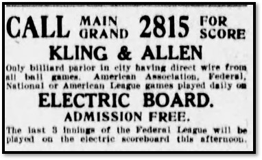 CALL MAIN GRAND 2815 FOR SCORE KLING & ALLEN Only billiard parlor in elty having direct wire from all ball games. American Association, Federal, National or American League games played daily on ELECTRIC BOARD. ADMISSION FREE. The last 3 of the Federal League will be played on the electric scoreboard this afternoon.