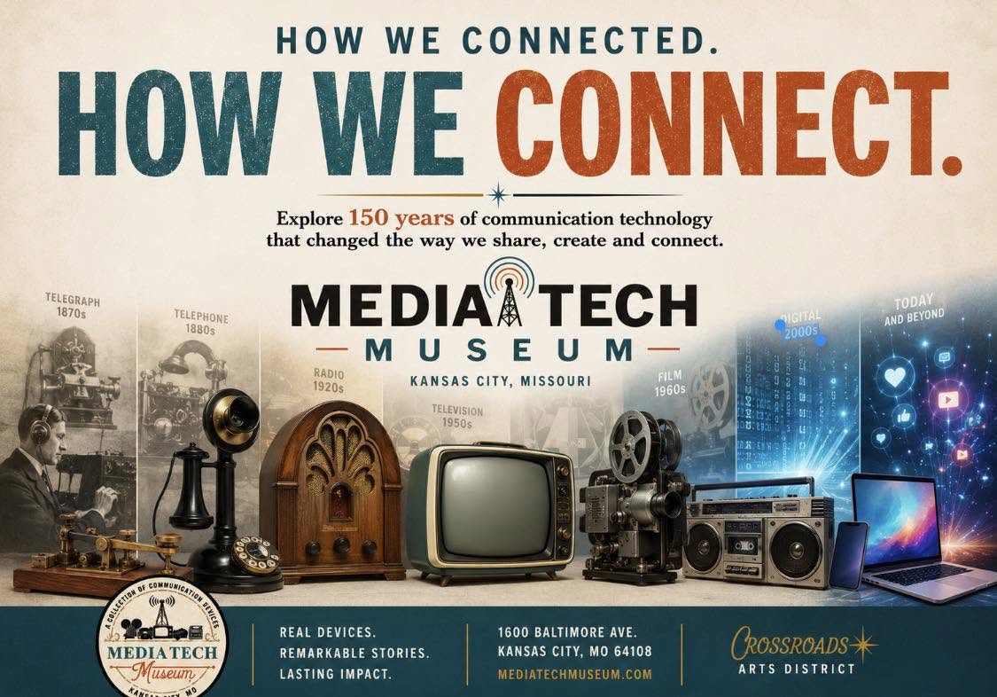 May be a graphic of television and text that says 'HOW WE CONNECTED. HOW WE CONNECT. Explore 150 years of communication technology that changed the way we share, create and connect. TELEGRAPH 1870s TELEPHONE 1880s RADIO 1920s MEDIA TECH M U MUSEU S E M KANSAS KANSASCITY,MISSOURI CITY, MISSOURI TELEVISION 1950$ NIGITAL 20005 TODAY AND BEYOND FILM 1960s ၀မ MA (0.め OMMUNICATIO দাদ्स MEDIA TECH Mи6eиT KAPH REAL DEVICES. REMARKABLE STORIES. LASTING LASTINGIMPACT. IMPACT. 1600 BALTIMORE AVE. KANSAS CITY, KANSASCITY,MO64108 O 64108 MEDIATECHMUSEUM.COM ROSSROADS* ARTSDISTRICT ARTS DISTRICT'